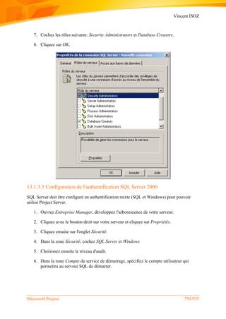 Vincent ISOZ
Microsoft Project 750/935
7. Cochez les rôles suivants: Security Administrators et Database Creators.
8. Cliquez sur OK.
13.1.3.3 Configuration de l'authentification SQL Server 2000
SQL Server doit être configuré en authentification mixte (SQL et Windows) pour pouvoir
utilisé Project Server.
1. Ouvrez Entreprise Manager, développez l'arborescence de votre serveur.
2. Cliquez avec le bouton droit sur votre serveur et cliquez sur Propriétés.
3. Cliquez ensuite sur l'onglet Sécurité.
4. Dans la zone Sécurité, cochez SQL Server et Windows
5. Choisissez ensuite le niveau d'audit.
6. Dans la zone Compte du service de démarrage, spécifiez le compte utilisateur qui
permettra au serveur SQL de démarrer.
 