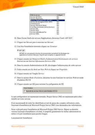 Vincent ISOZ
Microsoft Project 754/935
10. Dans l'écran Outils du serveur d'applications choisissez l'outil ASP.NET.
11. Cliquez sur Suivant puis à nouveau sur Suivant.
12. Une fois l'installation terminée cliquez sur Terminer
13. Cliquez ensuite sur Démarrer/Outils d'administration/Gestionnaire de services
Internet ou sur Internet Information Services (IIS)
14. Dans la console d'administration de IIS, développez l'arborescence de votre serveur
15. Faites ensuite un clic droit sur Sites Web et cliquez sur Propriétés
16. Cliquez ensuite sur l'onglet Service
17. Dans la section Mode d'isolation, décochez la case Exécuter les services Web en mode
d'isolation IIS 5.0
18. Cliquez ensuite sur OK pour terminer la configuration de IIS
La pré configuration est maintenant terminée. Project Server 2003 est maintenant prêt à être
installé sur votre serveur.
Il est recommandé de noter les identifiants et mot de passe des comptes utilisateurs créés,
l'assistant d'installation de Microsoft Project Server 2003 vous demandera des informations.
Nous voilà prêt pour l'installation de Microsoft Project 2003 Server. Depuis sa dernière
version l'assistant d'installation a évolué, il simplifie grandement les tâches administratives
même si la pré installation peut paraître longue.
Lancement de l'installation
 