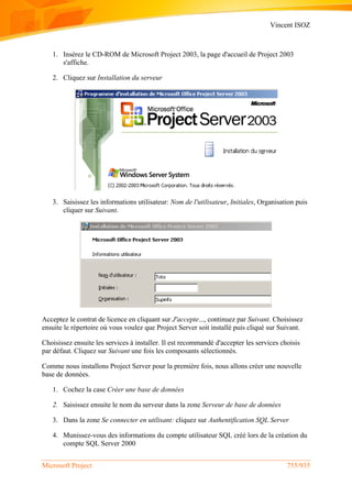 Vincent ISOZ
Microsoft Project 755/935
1. Insérez le CD-ROM de Microsoft Project 2003, la page d'accueil de Project 2003
s'affiche.
2. Cliquez sur Installation du serveur
3. Saisissez les informations utilisateur: Nom de l'utilisateur, Initiales, Organisation puis
cliquer sur Suivant.
Acceptez le contrat de licence en cliquant sur J'accepte..., continuez par Suivant. Choisissez
ensuite le répertoire où vous voulez que Project Server soit installé puis cliqué sur Suivant.
Choisissez ensuite les services à installer. Il est recommandé d'accepter les services choisis
par défaut. Cliquez sur Suivant une fois les composants sélectionnés.
Comme nous installons Project Server pour la première fois, nous allons créer une nouvelle
base de données.
1. Cochez la case Créer une base de données
2. Saisissez ensuite le nom du serveur dans la zone Serveur de base de données
3. Dans la zone Se connecter en utilisant: cliquez sur Authentification SQL Server
4. Munissez-vous des informations du compte utilisateur SQL créé lors de la création du
compte SQL Server 2000
 