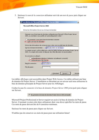 Vincent ISOZ
Microsoft Project 756/935
5. Saisissez le nom de la connexion utilisateur suivi de son mot de passe puis cliquer sur
Suivant.
Les tables Affichages sont accessibles dans Project Web Access. Ces tables utilisent une base
de données de Project Server. L'installation se déroulant sur un serveur seul nous utiliserons la
base de données principale de Project Server pour les Affichages.
Cochez la case Se connecter à la base de données Project Server 2003 principale puis cliquez
sur Suivant.
Microsoft Project Professional et Server requiert un accès à la base de données de Project
Server. L'assistant va ainsi créer deux utilisateurs dont vous devez spécifier les mots de passe.
Ces mots de passe doivent être de 8 caractères minimum.
Saisissez les mots de passe puis cliquez sur Suivant.
N'oubliez pas de conserver ces mots de passe pour une utilisation future!
 