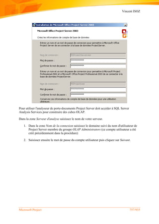 Vincent ISOZ
Microsoft Project 757/935
Pour utiliser l'analyseur de porte-documents Project Server doit accéder à SQL Server
Analysis Services pour construire des cubes OLAP.
Dans la zone Serveur d'analyse saisissez le nom de votre serveur.
1. Dans la zone Nom de la connexion saisissez le domaine suivi du nom d'utilisateur de
Project Server membre du groupe OLAP Administrators (ce compte utilisateur a été
créé précédemment dans la procédure)
2. Saisissez ensuite le mot de passe du compte utilisateur puis cliquez sur Suivant.
 