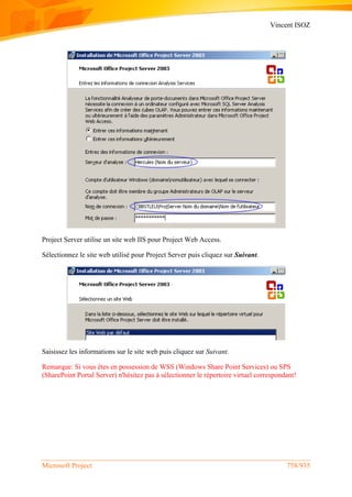 Vincent ISOZ
Microsoft Project 758/935
Project Server utilise un site web IIS pour Project Web Access.
Sélectionnez le site web utilisé pour Project Server puis cliquez sur Suivant.
Saisissez les informations sur le site web puis cliquez sur Suivant.
Remarque: Si vous êtes en possession de WSS (Windows Share Point Services) ou SPS
(SharePoint Portal Server) n'hésitez pas à sélectionner le répertoire virtuel correspondant!
 