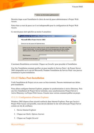 Vincent ISOZ
Microsoft Project 760/935
Dernière étape avant l'installation le choix du mot de passe administrateur à Project Web
Access.
Notez bien ce mot de passe car il est indispensable pour la configuration de Project Web
Access.
Ce mot de passe doit spécifier au moins 8 caractères:
L'assistant d'installation est terminé. Cliquez sur Installer pour procéder à l'installation.
Une fois l'installation terminée profitez en pour installer le Service Pack 1 de Project Server
2003 (disponible sur le site de Microsoft). Pendant l'installation du Service Pack vous pouvez
commencer la post-installation.
13.1.5 Tâches Post-Installation
Voilà l'installation de Project est en cours ou bien terminée. Passons maintenant aux tâches
post-installation.
Nous allons configurer Internet Explorer, préparer la synchronisation à Active Directory. Puis
une fois l'installation de Project Server terminée, nous synchroniserons Project Server à
Active Directory via Project Web Access. Ensuite nous verrons comment publier un projet.
13.1.5.1 Configuration d'Internet Explorer
Windows 2003 dispose d'une sécurité renforcée dans Internet Explorer. Pour que l'accès à
Project Web Access soit possible, nous devons déclarer le site web utilisé par Project Server
comme un site de confiance.
1. Ouvrez Internet Explorer
2. Cliquez sur Outils, Options Internet.
3. Cliquez sur l'onglet Sécurité
 