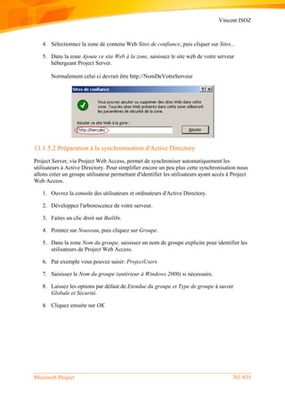 Vincent ISOZ
Microsoft Project 761/935
4. Sélectionnez la zone de contenu Web Sites de confiance, puis cliquer sur Sites...
5. Dans la zone Ajoute ce site Web à la zone, saisissez le site web de votre serveur
hébergeant Project Server.
Normalement celui ci devrait être http://NomDeVotreServeur
13.1.5.2 Préparation à la synchronisation d'Active Directory
Project Server, via Project Web Access, permet de synchroniser automatiquement les
utilisateurs à Active Directory. Pour simplifier encore un peu plus cette synchronisation nous
allons créer un groupe utilisateur permettant d'identifier les utilisateurs ayant accès à Project
Web Access.
1. Ouvrez la console des utilisateurs et ordinateurs d'Active Directory.
2. Développez l'arborescence de votre serveur.
3. Faites un clic droit sur BuiltIn.
4. Pointez sur Nouveau, puis cliquez sur Groupe.
5. Dans la zone Nom du groupe, saisissez un nom de groupe explicite pour identifier les
utilisateurs de Project Web Access.
6. Par exemple vous pouvez saisir: ProjectUsers
7. Saisissez le Nom du groupe (antérieur à Windows 2000) si nécessaire.
8. Laissez les options par défaut de Etendue du groupe et Type de groupe à savoir
Globale et Sécurité.
9. Cliquez ensuite sur OK
 