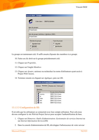 Vincent ISOZ
Microsoft Project 762/935
Le groupe est maintenant créé. Il suffit ensuite d'ajouter des membres à ce groupe.
10. Faites un clic droit sur le groupe précédemment créé.
11. Cliquez sur Propriétés.
12. Cliquez sur l'onglet Membres
13. Cliquez sur Ajouter, saisissez ou recherchez les noms d'utilisateurs ayant accès à
Project Web Access.
14. Terminez ensuite en cliquant sur Appliquer, puis sur OK.
13.1.5.3 Configuration de IIS
Il est utile que les utilisateurs se connectent avec leur compte utilisateur. Pour cela nous
devons configurer le site Web de Project Server pour accepter l'authentification de base.
1. Cliquez sur Démarrer, Outils d'administration, Gestionnaire de services Internet ou
sur Internet Information Services(IIS)
2. Dans la console d'administration de IIS, développez l'arborescence de votre serveur
 