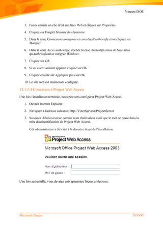 Vincent ISOZ
Microsoft Project 763/935
3. Faites ensuite un clic droit sur Sites Web et cliquez sur Propriétés
4. Cliquez sur l'onglet Sécurité du répertoire
5. Dans la zone Connexions anonymes et contrôle d'authentification cliquez sur
Modifier.
6. Dans la zone Accès authentifié, cochez la case Authentification de base ainsi
qu'Authentification intégrée Windows
7. Cliquez sur OK
8. Si un avertissement apparaît cliquez sur OK
9. Cliquez ensuite sur Appliquer puis sur OK
10. Le site web est maintenant configuré.
13.1.5.4 Connexion à Project Web Access
Une fois l'installation terminée, nous pouvons configurer Project Web Access.
1. Ouvrez Internet Explorer
2. Naviguez à l'adresse suivante: http://VotreServeur/ProjectServer
3. Saisissez Administrateur comme nom d'utilisateur ainsi que le mot de passe dans la
mire d'authentification de Project Web Access.
Cet administrateur a été créé à la dernière étape de l'installation.
Une fois authentifié, vous devriez voir apparaitre l'écran ci dessous:
 