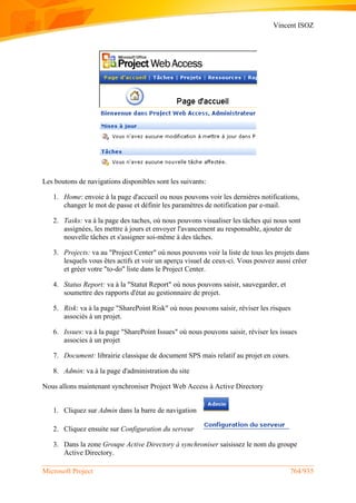 Vincent ISOZ
Microsoft Project 764/935
Les boutons de navigations disponibles sont les suivants:
1. Home: envoie à la page d'accueil ou nous pouvons voir les dernières notifications,
changer le mot de passe et définir les paramètres de notification par e-mail.
2. Tasks: va à la page des taches, où nous pouvons visualiser les tâches qui nous sont
assignées, les mettre à jours et envoyer l'avancement au responsable, ajouter de
nouvelle tâches et s'assigner soi-même à des tâches.
3. Projects: va au "Project Center" où nous pouvons voir la liste de tous les projets dans
lesquels vous êtes actifs et voir un aperçu visuel de ceux-ci. Vous pouvez aussi créer
et gréer votre "to-do" liste dans le Project Center.
4. Status Report: va à la "Statut Report" où nous pouvons saisir, sauvegarder, et
soumettre des rapports d'état au gestionnaire de projet.
5. Risk: va à la page "SharePoint Risk" où nous pouvons saisir, réviser les risques
associés à un projet.
6. Issues: va à la page "SharePoint Issues" où nous pouvons saisir, réviser les issues
associes à un projet
7. Document: librairie classique de document SPS mais relatif au projet en cours.
8. Admin: va à la page d'administration du site
Nous allons maintenant synchroniser Project Web Access à Active Directory
1. Cliquez sur Admin dans la barre de navigation
2. Cliquez ensuite sur Configuration du serveur
3. Dans la zone Groupe Active Directory à synchroniser saisissez le nom du groupe
Active Directory.
 