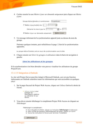 Vincent ISOZ
Microsoft Project 765/935
4. Cochez ensuite la case Mettre à jour sur demande uniquement puis cliquez sur Mettre
à jour.
5. Un message informant de la synchronisation apparaît juste au dessus du nom du
groupe.
Patientez quelques instants, puis rafraîchissez la page. L'état de la synchronisation
apparaîtra.
6. Cliquez ensuite sur Gérer les groupes et utilisateurs dans la barre de navigation à
gauche.
Si la synchronisation s'est bien déroulée vous pouvez visualiser les utilisateurs du groupe
ProjectUsers.
13.1.5.5 Intégration à Outlook
Le site web Project Server peut être intégré à Microsoft Outlook, ceci est une fonction
intéressante car Outlook centralise toutes les informations qui sont accessibles en quelques
clics!
1. Sur la page d'accueil de Project Web Access, cliquez sur Utilisez Outlook à droite de
l'écran.
2. Vous devez ensuite télécharger le complément Project Web Access en cliquant sur
Télécharger
 