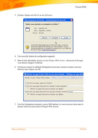 Vincent ISOZ
Microsoft Project 766/935
3. Ensuite, cliquez sur Ouvrir ou sur Exécuter.
4. Une nouvelle fenêtre de configuration apparaît.
5. Dans la liste déroulante Ajouter un lien Project Web Access , choisissez le lien que
vous désirez intégrer à Outlook
6. Choisissez ensuite la méthode d'intégration (raccourci, dossier existant, nouveau
dossier), puis cliquez sur OK
7. Une fois l'intégration terminée, ouvrez MS Outlook, et vous trouverez alors dans le
dossier choisi un accès direct à Project Web Access.
 