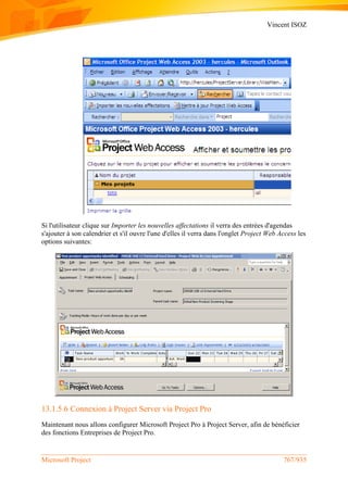 Vincent ISOZ
Microsoft Project 767/935
Si l'utilisateur clique sur Importer les nouvelles affectations il verra des entrées d'agendas
s'ajouter à son calendrier et s'il ouvre l'une d'elles il verra dans l'onglet Project Web Access les
options suivantes:
13.1.5.6 Connexion à Project Server via Project Pro
Maintenant nous allons configurer Microsoft Project Pro à Project Server, afin de bénéficier
des fonctions Entreprises de Project Pro.
 