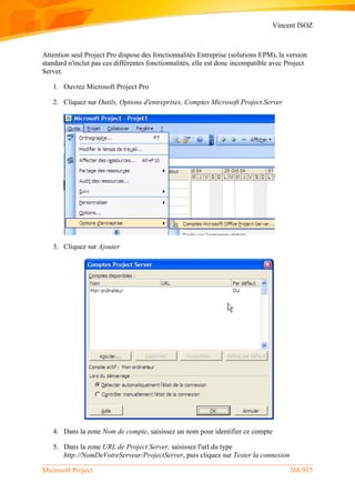 Vincent ISOZ
Microsoft Project 768/935
Attention seul Project Pro dispose des fonctionnalités Entreprise (solutions EPM), la version
standard n'inclut pas ces différentes fonctionnalités, elle est donc incompatible avec Project
Server.
1. Ouvrez Microsoft Project Pro
2. Cliquez sur Outils, Options d'entreprises, Comptes Microsoft Project Server
3. Cliquez sur Ajouter
4. Dans la zone Nom de compte, saisissez un nom pour identifier ce compte
5. Dans la zone URL de Project Server, saisissez l'url du type
http://NomDeVotreServeur/ProjectServer, puis cliquez sur Tester la connexion
 