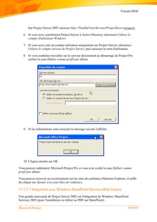 Vincent ISOZ
Microsoft Project 769/935
Sur Project Server 2007 saisissez http://NomDeVotreServeur/ProjectServer/projects
6. Si vous avez synchronisé Project Server à Active Directory choisissez Utiliser le
compte d'utilisateur Windows
7. Si vous avez crée un compte utilisateur uniquement sur Project Server, choisissez
Utilisez le compte serveur de Project Server, puis saisissez le nom d'utilisateur.
8. Si vous souhaitez travailler sur le serveur directement au démarrage de Project Pro
cochez la case Définir comme profil par défaut.
9. Si les informations sont correctes le message suivant s'affiche:
10. Cliquez ensuite sur OK
Vous pouvez redémarrer Microsoft Project Pro si vous avez coché la case Définir comme
profil par défaut.
Vous pouvez recevoir un avertissement sur les sites de confiance d'Internet Explorer, il suffit
de cliquer sur Ajouter à la zone Sites de confiance.
13.1.5.7 Intégration avec Windows SharePoint Services (Risk Issues)
Une grande nouveauté de Project Server 2003 est l'intégration de Windows SharePoint
Services 2003 (pour l'installation se référer au PDF sur SharePoint).
 