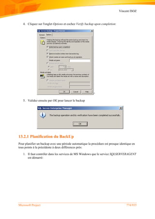 Vincent ISOZ
Microsoft Project 774/935
4. Cliquez sur l'onglet Options et cochez Verify backup upon completion:
^
5. Validez ensuite par OK pour lancer le backup
13.2.1 Planification du BackUp
Pour planifier un backup avec une période automatique la procédure est presque identique en
tous points à la précédente à deux différences près:
1. Il faut contrôler dans les services de MS Windows que le service SQLSERVERAGENT
est démarré:
 
