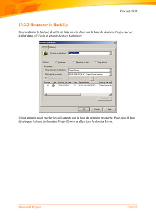 Vincent ISOZ
Microsoft Project 776/935
13.2.2 Restaurer le BackUp
Pour restaurer le backup il suffit de faire un clic droit sur la base de données ProjectServer,
d'aller dans All Tasks et choisir Restore Database:
Il faut ensuite aussi recréer les utilisateurs sur la base de données restaurée. Pour cela, il faut
développer la base de données ProjectServer et allez dans le dossier Users:
 