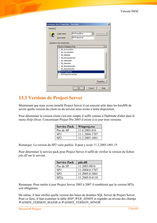 Vincent ISOZ
Microsoft Project 778/935
13.3 Versions de Project Server
Maintenant que nous avons installé Project Server il est souvent utile dans les foruMS de
savoir quelle version du client ou du serveur nous avons à notre disposition.
Pour déterminer la version client c'est très simple il suffit comme à l'habitude d'aller dans le
menu Help/About. Concerneant Project Pro 2003 il existe à ce jour trois versions:
Service Pack Winproj.exe
Pas de SP 11.0.2003.816
SP1 11.1.2004.1707
SP2 11.2.2005.1801
Remarque: La version du SP2 varie parfois. Il peut y avoir 11.2.2005.1801.15
Pour déterminer le service pack pour Project Server il suffit de vérifier la version du fichier
pds.dll sur le serveur.
Service Pack pds.dll
Pas de SP 11.2003.0816
SP1 11.2004.0.1707
SP2 11.2005.0.3801
SP2a 11.2005.0.4110
Remarque: Pour mettre à jour Project Server 2003 à 2007 il semblerait que la version SP2a
soit obligatoire.
De même, il faut vérifier quelle version des bases de données SQL Server de Project Server.
Pour ce faire, il faut examiner la table MSP_WEB_ADMIN et regarder au niveau des champs
WADMIN_VERSION_MAJOR et WADMIN_VERSION_MINOR:
 