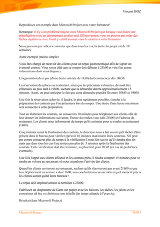 Vincent ISOZ
Microsoft Project 78/935
Reproduisez cet exemple dans Microsoft Project avec votre formateur!
Remarque: il n'y a un problème majeur avec Microsoft Project que lorsque vous faites une
planification avec un jalonnement au plus tard. Effectivement, vous ne pouvez pas créer des
tâches répétitives avec l'outil y relatif comme vous le montrera votre formateur.
Nous pouvons par ailleurs constater que dans tous les cas, la durée du projet est de 19
semaines.
Autre exemple (moins simple):
Vous êtes chargé de recevoir des clients pour un repas gastronomique afin de signer un
éventuel contrat. Vous savez déjà que ce souper doit débuter à 21h00 et voici les autres
informations dont vous disposez:
L'organisation du repas (d'une durée estimée de 1h30) doit commencer dès 18h30.
La réservation des places au restaurant, ainsi que les précisions culinaires, devront être
effectuées au plus tard à 19h00, sachant que la démarche durera approximativement 15
minutes. Aussi, on peut anticiper le fait que cette démarche prendra fin entre 18h45 et 19h00.
Une fois la réservation achevée, il faudra, le plus rapidement possible, s'atteler à la
préparation des contrats que l'on présentera lors du souper. Une durée d'une heure maximum
sera consacrée à cette préparation.
Tout en élaborant les contrats, on consacrera 10 minutes pour téléphoner aux clients afin de
leur donner les informations suivantes: l'heure du rendez-vous (dès 21h00) et l'adresse du
restaurant. Les clients nous informeront du temps qu'ils estiment pour se rendre au restaurant
(1h00).
Cinq minutes avant la finalisation des contrats, le directeur nous a fait savoir qu'il tâcher d'être
présent dans le bureau pour vérifier (prévoir 10 minutes maximum) leurs contenus. S'il peut
par contre consacrer plus de temps à la vérification il nous fait savoir qu'il viendra plus tôt
mais que dans tous les cas il ne restera pas plus de 5 minutes après la finalisation des
contrats. Cette vérification doit être terminée, au plus tard, pour 20:45 (en cas de problèmes
éventuels).
Une fois l'appel aux clients effectué et les contrats prêts, il faudra compter 15 minutes pour se
rendre en voiture au restaurant où nous attendrons l'arrivée des clients.
Quand les clients arriveront au restaurant, sachant qu'ils n'arriveront pas avant 21h00 et que
leur déplacement en voiture a duré 1h00, nous souhaiterions savoir alors à quel moment précis
les clients auront quitté leurs bureaux?
Le repas doit impérativement se terminer à 23h00.
Etablissez un diagramme de Gantt sur papier avec les liaisons, les tâches, les jalons et les
contraintes ad hoc et choisissez une échelle des temps adaptée à l'exercice.
Résultat (dans Microsoft Project):
 