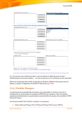 Vincent ISOZ
Microsoft Project 786/935
Il va de soit que nous n'allons pas dans ce qui suit donner le détail des pouvoir d'un
administrateur car de toute manière… il a tous les pouvoirs et il ne doit pas en être autrement.
Décrivons maintenant dans l'ordre un peu plus en détail les différents rôles (pour tous les
détails se reporter à l'appendice B du PDF de Microsoft page 408):
13.4.1 Portfolio Managers
Les gestionnaires de portefeuilles de projets sont responsables à un haut niveau de la
configuration et du procédure du manager du PMO de leur entreprise. Dans les grandes
entreprises/multinationales les gestionnaires de portefeuilles de projets doivent piloter l'EPM
Microsoft Project.
En tant que membre des Portfolios managers vous pourrez:
1. Utiliser Microsoft Project Pro ET Microsoft Project Web Access (PWA)
 