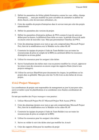 Vincent ISOZ
Microsoft Project 787/935
2. Définir les paramètres du fichier global d'entreprise comme les vues, tables, champs
d'entreprises, … mais pas modifier les jours ouvrables du calendrier ou définir les
droits d'accès, créer de nouveaux utilisateurs, etc.
3. Créer des modèles de projets d'entreprises dans le serveur mais par créer des projets
administratifs
4. Définir les paramètres des versions de projets
5. Définir les paramètres d'entreprise globaux de PWA comme le type de saisie par
défaut pour les heures, la définition d'une tâche en cours, la période d'envoi de mails
ou encore créer de nouvelles vues. Mais pas personnaliser l'interface de PWA.
6. Créer des plannings (projets avec tout ce que cela comprend dans Microsoft Project
Pro), faire de la modélisation avec le Modeler ou les cubes OLAP
7. Construire les équipes de projets à l'aide du Team Builder (vue sur toutes les
ressources/pas de prise en compte de la RBS) ou carrément définir les ressources
d'entreprise au niveau global
8. Utiliser les ressources pour les assigner à des tâches
9. Suivre l'actualisation des tâches mais vous ne pourrez modifier les Actuals, approuver
les mises à jour des ressources ou encore exiger des rapports d'états (réservé aux
projects managers).
10. Utiliser les services SharePoint pour documenter les risques, les problèmes ou les
projets dans sa globalité. Mais pas créer des To-Do Lists ou des tâches de niveau
projets.
13.4.2 Project Managers
Les coordinateurs de projets sont responsables du management au jour le jour pour créer,
suivre et mettre à jour les planifications et se coordonner avec d'autres coordinateurs de
projets.
En tant que membre des Project managers vous pourrez:
1. Utiliser Microsoft Project Pro ET Microsoft Project Web Access (PWA)
2. Créer des plannings (projets avec tout ce que cela comprend dans Microsoft Project
Pro), faire de la modélisation avec le Modeler ou les cubes OLAP
3. Construire les équipes de projets à l'aide du Team Builder (vue sur toutes les
ressources/pas de prise en compte de la RBS)
4. Utiliser les ressources pour les assigner à des tâches
5. Suivre ou valider le suivi des tâches ainsi que modifier les Actuals
6. Créer des rapports d'état pour les membres du projet
 