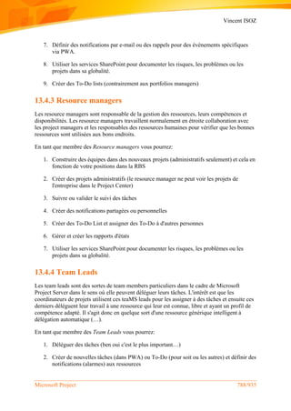 Vincent ISOZ
Microsoft Project 788/935
7. Définir des notifications par e-mail ou des rappels pour des événements spécifiques
via PWA.
8. Utiliser les services SharePoint pour documenter les risques, les problèmes ou les
projets dans sa globalité.
9. Créer des To-Do lists (contrairement aux portfolios managers)
13.4.3 Resource managers
Les resource managers sont responsable de la gestion des ressources, leurs compétences et
disponibilités. Les resource managers travaillent normalement en étroite collaboration avec
les project managers et les responsables des ressources humaines pour vérifier que les bonnes
ressources sont utilisées aux bons endroits.
En tant que membre des Resource managers vous pourrez:
1. Construire des équipes dans des nouveaux projets (administratifs seulement) et cela en
fonction de votre positions dans la RBS
2. Créer des projets administratifs (le resource manager ne peut voir les projets de
l'entreprise dans le Project Center)
3. Suivre ou valider le suivi des tâches
4. Créer des notifications partagées ou personnelles
5. Créer des To-Do List et assigner des To-Do à d'autres personnes
6. Gérer et créer les rapports d'états
7. Utiliser les services SharePoint pour documenter les risques, les problèmes ou les
projets dans sa globalité.
13.4.4 Team Leads
Les team leads sont des sortes de team members particuliers dans le cadre de Microsoft
Project Server dans le sens où elle peuvent déléguer leurs tâches. L'intérêt est que les
coordinateurs de projets utilisent ces teaMS leads pour les assigner à des tâches et ensuite ces
derniers délèguent leur travail à une ressource qui leur est connue, libre et ayant un profil de
compétence adapté. Il s'agit donc en quelque sort d'une ressource générique intelligent à
délégation automatique (…).
En tant que membre des Team Leads vous pourrez:
1. Déléguer des tâches (ben oui c'est le plus important…)
2. Créer de nouvelles tâches (dans PWA) ou To-Do (pour soit ou les autres) et définir des
notifications (alarmes) aux ressources
 