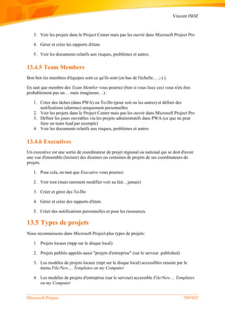 Vincent ISOZ
Microsoft Project 789/935
3. Voir les projets dans le Project Center mais pas les ouvrir dans Microsoft Project Pro
4. Gérer et créer les rapports d'états
5. Voir les documents relatifs aux risques, problèmes et autres.
13.4.5 Team Members
Bon ben les membres d'équipes sont ce qu'ils sont (en bas de l'échelle… ;-) ).
En tant que membre des Team Member vous pourrez (bon si vous lisez ceci vous n'en êtes
probablement pas un… mais imaginons…):
1. Créer des tâches (dans PWA) ou To-Do (pour soit ou les autres) et définir des
notifications (alarmes) uniquement personnelles
2. Voir les projets dans le Project Center mais pas les ouvrir dans Microsoft Project Pro
3. Définir les jours ouvrables via les projets administratifs dans PWA (ce que ne peut
faire un team lead par exemple)
4. Voir les documents relatifs aux risques, problèmes et autres
13.4.6 Executives
Un executive est une sortie de coordinateur de projet régional ou national qui se doit d'avoir
une vue d'ensemble (lecture) des dizaines ou centaines de projets de ses coordinateurs de
projets.
1. Pour cela, en tant que Executive vous pourrez:
2. Voir tout (mais rarement modifier voir au fait…jamais)
3. Créer et gérer des To-Do
4. Gérer et créer des rapports d'états
5. Créer des notifications personnelles et pour les ressources
13.5 Types de projets
Nous reconnaissons dans Microsoft Project plus types de projets:
1. Projets locaux (mpp sur le disque local)
2. Projets publiés appelés aussi "projets d'entreprise" (sur le serveur .published)
3. Les modèles de projets locaux (mpt sur le disque local) accessibles ensuite par le
menu File/New… Templates on my Computer
4. Les modèles de projets d'entreprise (sur le serveur) accessible File/New… Templates
on my Computer
 