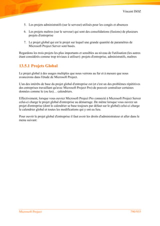 Vincent ISOZ
Microsoft Project 790/935
5. Les projets administratifs (sur le serveur) utilisés pour les congés et absences
6. Les projets maîtres (sur le serveur) qui sont des consolidations (fusions) de plusieurs
projets d'entreprise
7. Le projet global qui est le projet sur lequel une grande quantité de paramètres de
Microsoft Project Server sont basés.
Regardons les trois projets les plus importants et sensibles au niveau de l'utilisation (les autres
étant considérés comme trop triviaux à utiliser): projets d'entreprise, administratifs, maîtres
13.5.1 Projets Global
Le projet global à des usages multiples que nous verrons au fur et à mesure que nous
avancerons dans l'étude de Microsoft Project.
L'un des intérêts de base du projet global d'entreprise est (et c'est un des problèmes répétitives
des entreprises travaillant qu'avec Microsoft Project Pro) de pouvoir centraliser certaines
données comme le (ou les)… calendriers.
Effectivement, lorsque vous ouvrez Microsoft Project Pro connecté à Microsoft Project Server
celui-ci charge le projet global d'entreprise au démarrage. De même lorsque vous ouvrez un
projet d'entreprise (dont le calendrier se base toujours par défaut sur le global) celui-ci charge
le calendrier global et toutes les modifications qui y ont eu lieu.
Pour ouvrir le projet global d'entreprise il faut avoir les droits d'administrateur et aller dans le
menu suivant:
 