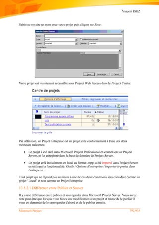 Vincent ISOZ
Microsoft Project 792/935
Saisissez ensuite un nom pour votre projet puis cliquer sur Save:
Votre projet est maintenant accessible sous Project Web Access dans le Project Center:
Par définition, un Projet Entreprise est un projet créé conformément à l'une des deux
méthodes suivantes:
 Le projet à été créé dans Microsoft Project Professional en connexion sur Project
Server, et fut enregistré dans la base de données de Project Server.
 Le projet créé initialement en local au format .mpp, a été importé dans Project Server
en utilisant la fonctionnalité: Outils / Options d'entreprise / Importer le projet dans
l'entreprise…
Tout projet qui ne répond pas au moins à une de ces deux conditions sera considéré comme un
projet "Local" et non comme un Projet Entreprise
13.5.2.1 Différence entre Publier et Sauver
Il y a une différence entre publier et sauvegarder dans Microsoft Project Server. Vous aurez
noté peut-être que lorsque vous faites une modification à un projet et tentez de le publier il
vous est demandé de le sauvegarder d'abord et de le publier ensuite.
 