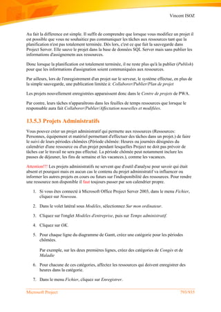 Vincent ISOZ
Microsoft Project 793/935
Au fait la difference est simple. Il suffit de comprendre que lorsque vous modifiez un projet il
est possible que vous ne souhaitiez pas communiquer les tâches aux ressources tant que la
planification n'est pas totalement terminée. Dès lors, c'est ce que fait la sauvegarde dans
Project Server. Elle sauve le projet dans la base de données SQL Server mais sans publier les
informations d'assignemetn aux ressources.
Donc lorsque la planification est totalement terminée, il ne reste plus qu'à la publier (Publish)
pour que les informations d'assignation soient communiquées aux ressources.
Par ailleurs, lors de l'enregistrement d'un projet sur le serveur, le système effectue, en plus de
la simple sauvegarde, une publication limitée à: Collaborer/Publier/Plan de projet
Les projets nouvellement enregistrées apparaissent donc dans le Centre de projets de PWA.
Par contre, leurs tâches n'apparaîtrons dans les feuilles de temps ressources que lorsque le
responsable aura fait Collaborer/Publier/Affectation nouvelles et modifiées.
13.5.3 Projets Administratifs
Vous pouvez créer un projet administratif qui permette aux ressources (Ressources:
Personnes, équipement et matériel permettant d'effectuer des tâches dans un projet.) de faire
le suivi de leurs périodes chômées (Période chômée: Heures ou journées désignées du
calendrier d'une ressource ou d'un projet pendant lesquelles Project ne doit pas prévoir de
tâches car le travail ne sera pas effectué. La période chômée peut notamment inclure les
pauses de déjeuner, les fins de semaine et les vacances.), comme les vacances.
Attention!!! Les projets administratifs ne servent que d'outil d'analyse pour savoir qui était
absent et pourquoi mais en aucun cas le contenu du projet administratif va influencer ou
informer les autres projets en cours ou futurs sur l'indisponibilité des ressources. Pour rendre
une ressource non disponible il faut toujours passer par son calendrier propre.
1. Si vous êtes connecté à Microsoft Office Project Server 2003, dans le menu Fichier,
cliquez sur Nouveau.
2. Dans le volet latéral sous Modèles, sélectionnez Sur mon ordinateur.
3. Cliquez sur l'onglet Modèles d'entreprise, puis sur Temps administratif.
4. Cliquez sur OK.
5. Pour chaque ligne du diagramme de Gantt, créez une catégorie pour les périodes
chômées.
Par exemple, sur les deux premières lignes, créez des catégories de Congés et de
Maladie
6. Pour chacune de ces catégories, affectez les ressources qui doivent enregistrer des
heures dans la catégorie.
7. Dans le menu Fichier, cliquez sur Enregistrer.
 