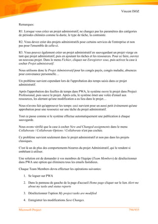 Vincent ISOZ
Microsoft Project 794/935
Remarques:
R1. Lorsque vous créez un projet administratif, ne changez pas les paramètres des catégories
de périodes chômées comme la durée, le type de tâche, la contrainte.
R2. Vous devez créer des projets administratifs pour certains services de l'entreprise et non
pas pour l'ensemble de celle-ci.
R3. Vous pouvez également créer un projet administratif en sauvegardant un projet vierge en
tant que projet administratif, puis en ajoutant les tâches et les ressources. Pour ce faire, ouvrez
un nouveau projet. Dans le menu Fichier, cliquez sur Enregistrer sous, puis activez la case à
cocher Projet administratif.
Nous utilisons donc le Projet Administratif pour les congés payés, congés maladie, absences
pour convenance personnelle…
Un problème survient cependant lors de l'approbation des temps saisis dans ce projet
administratif.
Après l'approbation des feuilles de temps dans PWA, le système ouvre le projet dans Project
Professional, puis sauve le projet. Après cela, le système émet une volée d'email aux
ressources, les alertant qu'une modification a eu lieu dans le projet…
Nous n'avons fait qu'approuver les temps: ceci survient pour un aussi petit événement qu'une
approbation pour une ressource sur une tâche du projet administratif.
Tout ce passe comme si le système effectue automatiquement une publication à chaque
sauvegarde.
Nous avons vérifié que la case à cocher New and Changed assignments dans le menu
Collaborate / Collaborate Options / Collaborate n'est pas cochée.
Ce problème survient seulement dans le projet administratif et non pas dans les projets
classiques.
C'est là un de plus des comportements bizarres du projet Administratif, qui le rendent si
embêtant à utiliser.
Une solution est de demander à vos membres de l'équipe (Team Members) de désélectionner
dans PWA une option qui éliminera tous les emails fastidieux.
Chaque Team Members devra effectuer les opérations suivantes:
1. Se loguer sur PWA
2. Dans le panneau de gauche de la page d'accueil Home page cliquer sur le lien Alert me
about my tasks and status reports
3. Désélectionner l'option My project tasks are modified
4. Enregistrer les modifications Save Changes.
 