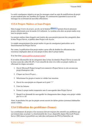 Vincent ISOZ
Microsoft Project 795/935
La seule conséquence négative est que les messages email au sujet de modifications du projet
ne parviendront plus aux membres de l'équipe. Ils continueront cependant à recevoir les
messages les avertissant de nouvelles affectations.
13.5.4 Projets Maîtres et Sous-Projets
Dans la page Centre de projets, un clic sur le bouton permet d'ouvrir plusieurs
projets sélectionnés avec la touche Ctrl enfoncée. Le système crée alors un projet maître avec
tous les projets insérés.
Les projets maîtres (dans lesquels sont insérés des sous-projets) peuvent être enregistrés dans
la base Project Server, et publiés dans Project web Access.
Le simple enregistrement d'un projet maître n'a pas de conséquence particulière sur le
fonctionnement de Project Server.
Par contre, la publication d'un projet maître a pour effet de doubler les affectations des
ressources impliquées dans un sous-projet et donc dans le projet maître.
Il ne faut donc jamais publier un projet maître!
Il est même déconseiller de les enregistrer dans la base de données Project Server (à cause de
la mise à jour des cubes OLAP). Il est conseillé de créer à la volée ces projets maîtres en
effectuant les étapes suivantes:
1. Ouvrir Microsoft Project lorsqu'il est connecté à Project Server et crée un nouveau
projet d'entreprise vide
2. Cliquer sur Insert/Project…
3. Sélectionner les projets à insérer et valider leur insertion
4. Ouvrir les sous-projets en cliquant sur le petit "+"
5. Faire les liaisons
6. Fermer le projet maître temporaire sans le sauvegarder dans Project Server
7. Quand il est demandé de sauvegarder les changements dans chaque sous-projet valider
par Yes to All.
Ainsi, la prochaine fois que les projets seront ouverts les tâches grisées (externes) habituelles
seront visibles.
13.6 Utilisation des problèmes (Issues)
Les coordinateurs de projets et les resources doivent toujours être attentifs aux problèmes qui
surviennent dans un projet. La fonctionnalité des Issues disponible depuis Microsoft Project
Server 2002 donne la possibilité aux individus (utilisateurs de PWA) d'identifier, de
 