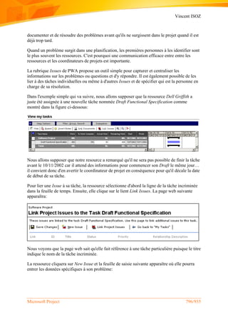 Vincent ISOZ
Microsoft Project 796/935
documenter et de résoudre des problèmes avant qu'ils ne surgissent dans le projet quand il est
déjà trop tard.
Quand un problème surgit dans une planification, les premières personnes à les identifier sont
le plus souvent les ressources. C'est pourquoi une communication efficace entre entre les
ressources et les coordinateurs de projets est importante.
La rubrique Issues de PWA propose un outil simple pour capturer et centraliser les
informations sur les problèmes ou questions et d'y répondre. Il est également possible de les
lier à des tâches individuelles ou même à d'autres Issues et de spécifier qui est la personne en
charge de sa résolution.
Dans l'exemple simple qui va suivre, nous allons supposer que la ressource Dell Griffith a
juste été assignée à une nouvelle tâche nommée Draft Functional Specification comme
montré dans la figure ci-dessous:
Nous allons supposer que notre resource a remarqué qu'il ne sera pas possible de finir la tâche
avant le 10/11/2002 car il attend des informations pour commencer son Draft le même jour…
il convient donc d'en avertir le coordinateur de projet en conséquence pour qu'il décale la date
de début de sa tâche.
Pour lier une Issue à sa tâche, la ressource sélectionne d'abord la ligne de la tâche incriminée
dans la feuille de temps. Ensuite, elle clique sur le lient Link Issues. La page web suivante
apparaîtra:
Nous voyons que la page web sait qu'elle fait référence à une tâche particulière puisque le titre
indique le nom de la tâche incriminée.
La ressource cliquera sur New Issue et la feuille de saisie suivante apparaître où elle pourra
entrer les données spécifiques à son problème:
 