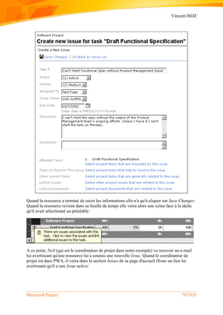 Vincent ISOZ
Microsoft Project 797/935
Quand la ressource a terminé de saisir les informations elle n'a qu'à cliquer sur Save Changes.
Quand la ressource revient dans sa feuille de temps elle verra alors une icône face à la tâche
qu'il avait sélectionné au préalable:
A ce point, Neil (qui est le coordinateur de projet dans notre exemple) va recevoir un e-mail
lui avertissant qu'une ressource lui à soumis une nouvelle Issue. Quand le coordinateur de
projet ira dans PWA, il verra dans la section Issues de sa page d'accueil Home un lien lui
avertissant qu'il a une Issue active:
 