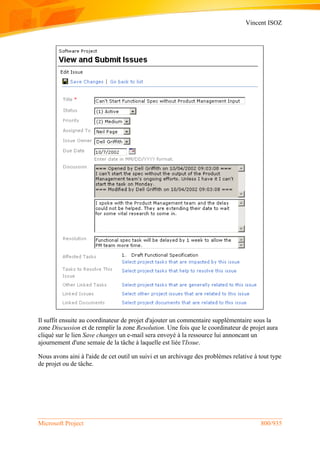 Vincent ISOZ
Microsoft Project 800/935
Il suffit ensuite au coordinateur de projet d'ajouter un commentaire supplémentaire sous la
zone Discussion et de remplir la zone Resolution. Une fois que le coordinateur de projet aura
cliqué sur le lien Save changes un e-mail sera envoyé à la ressource lui annoncant un
ajournement d'une semaie de la tâche à laquelle est liée l'Issue.
Nous avons aini à l'aide de cet outil un suivi et un archivage des problèmes relative à tout type
de projet ou de tâche.
 