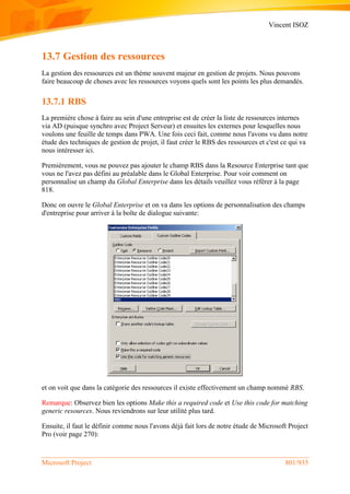 Vincent ISOZ
Microsoft Project 801/935
13.7 Gestion des ressources
La gestion des ressources est un thème souvent majeur en gestion de projets. Nous pouvons
faire beaucoup de choses avec les ressources voyons quels sont les points les plus demandés.
13.7.1 RBS
La première chose à faire au sein d'une entreprise est de créer la liste de ressources internes
via AD (puisque synchro avec Project Serveur) et ensuites les externes pour lesquelles nous
voulons une feuille de temps dans PWA. Une fois ceci fait, comme nous l'avons vu dans notre
étude des techniques de gestion de projet, il faut créer le RBS des ressources et c'est ce qui va
nous intéresser ici.
Premièrement, vous ne pouvez pas ajouter le champ RBS dans la Resource Enterprise tant que
vous ne l'avez pas défini au préalable dans le Global Enterprise. Pour voir comment on
personnalise un champ du Global Enterprise dans les détails veuillez vous référer à la page
818.
Donc on ouvre le Global Enterprise et on va dans les options de personnalisation des champs
d'entreprise pour arriver à la boîte de dialogue suivante:
et on voit que dans la catégorie des ressources il existe effectivement un champ nommé RBS.
Remarque: Observez bien les options Make this a required code et Use this code for matching
generic resources. Nous reviendrons sur leur utilité plus tard.
Ensuite, il faut le définir comme nous l'avons déjà fait lors de notre étude de Microsoft Project
Pro (voir page 270):
 