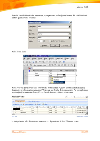 Vincent ISOZ
Microsoft Project 804/935
Ensuite, dans le tableau des ressources, nous pouvons enfin ajouter le code RBS en l'insérant
en tant que nouvelle colonne:
Nous avons alors:
Nous pouvons par ailleurs dans cette feuille de ressources rajouter une ressours hors active
directories et elle se retrouvera dans PWA avec une feuille de temps propre. Par exemple nous
avons ajouté la ressource demarlière et dans le Resource Center nous avons:
et lorsque nous sélectionnons un ressource et cliqouons sur le lien Edit nous avons:
 