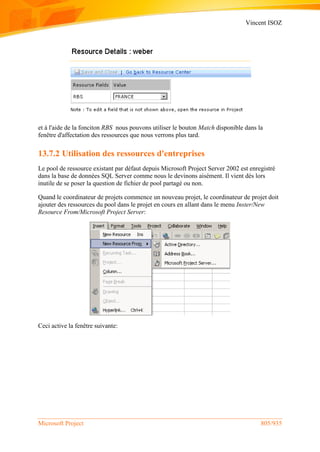 Vincent ISOZ
Microsoft Project 805/935
et à l'aide de la fonciton RBS nous pouvons utiliser le bouton Match disponible dans la
fenêtre d'affectation des ressources que nous verrons plus tard.
13.7.2 Utilisation des ressources d'entreprises
Le pool de ressource existant par défaut depuis Microsoft Project Server 2002 est enregistré
dans la base de données SQL Server comme nous le devinons aisément. Il vient dès lors
inutile de se poser la question de fichier de pool partagé ou non.
Quand le coordinateur de projets commence un nouveau projet, le coordinateur de projet doit
ajouter des ressources du pool dans le projet en cours en allant dans le menu Inster/New
Resource From/Microsoft Project Server:
Ceci active la fenêtre suivante:
 