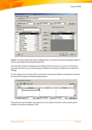 Vincent ISOZ
Microsoft Project 807/935
Rappel: Les deux petites têtes grises indiquent que ce sont des ressources génériques (déjà vu
lors de notre étude de Microsoft Project Pro).
Un texte dans la boîte de dialogue nous indique Filtered enterprise resources (334 found)
nous pouvons donc savoir à tout moment, combien de ressources satisfont à nos critères de
filtrage.
Si vous cliquez sur Customize filters (optional) vous pourrez réduite le nombre de ressources
en fonction de critères de sélections plus poussés.
Nous pouvons, par exemple, nous amuser avec les critères suivants et nous voyons que le
nombre de ressources diminue à 249:
 