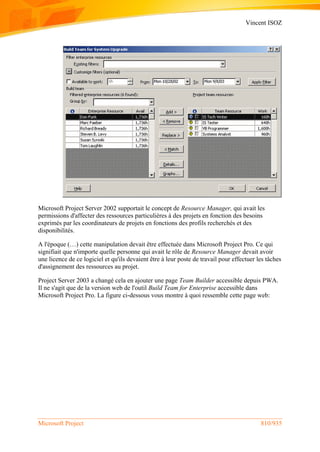Vincent ISOZ
Microsoft Project 810/935
Microsoft Project Server 2002 supportait le concept de Resource Manager, qui avait les
permissions d'affecter des ressources particulières à des projets en fonction des besoins
exprimés par les coordinateurs de projets en fonctions des profils recherchés et des
disponibilités.
A l'époque (…) cette manipulation devait être effectuée dans Microsoft Project Pro. Ce qui
signifiait que n'importe quelle personne qui avait le rôle de Resource Manager devait avoir
une licence de ce logiciel et qu'ils devaient être à leur poste de travail pour effectuer les tâches
d'assignement des ressources au projet.
Project Server 2003 a changé cela en ajouter une page Team Builder accessible depuis PWA.
Il ne s'agit que de la version web de l'outil Build Team for Enterprise accessible dans
Microsoft Project Pro. La figure ci-dessous vous montre à quoi ressemble cette page web:
 