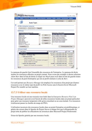 Vincent ISOZ
Microsoft Project 811/935
Le panneau de gauche liste l'ensemble des ressources de l'entreprise. Le panneau de droite
montre les ressources affectées au projet courant. Nous avons par exemple ci-dessus sélection
Adam Barr dans la liste de droite et cliqué sur Match pour avoir dans la liste de gauche toutes
les ressources du pool d'entreprise qui ont un profil similaire à celui de Barr.
Cet outil permet aux Resource Manager de remplacer les ressources d'un projet par d'autres
ressources avec le même type de profil via Web Access sans le besoin d'avoir Microsoft
Project Pro installé sur leur machine.
13.7.3 Utiliser une ressource locale
Une ressource locale est une ressource non listée dans la Enterprise Resource Pool. Les
Project Managers peuvent avoir besoin de telles ressources locales dans un projet particulier
pour gérer une ressource temporaire telle qu'un consultant ou un sous-traitant. Ces ressources
n'utiliseront jamais les feuilles de temps de PWA.
L'utilisation incorrecte des ressources locales dans un projet Entreprise est problématique, et
génère des erreurs dans le Spooler de Project Server à chaque fois que le Responsable de
projet tente de publier les affectations de ressources dans Microsoft Project Professional.
Erreur de Spooler générée par une ressource locale:
 