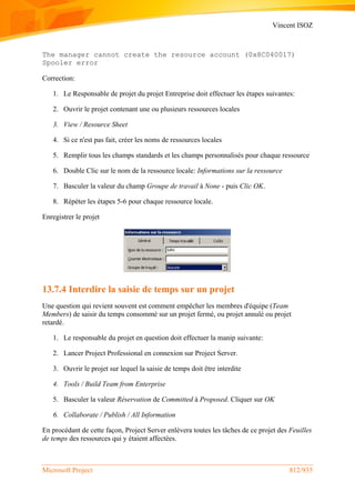 Vincent ISOZ
Microsoft Project 812/935
The manager cannot create the resource account (0x8C040017)
Spooler error
Correction:
1. Le Responsable de projet du projet Entreprise doit effectuer les étapes suivantes:
2. Ouvrir le projet contenant une ou plusieurs ressources locales
3. View / Resource Sheet
4. Si ce n'est pas fait, créer les noms de ressources locales
5. Remplir tous les champs standards et les champs personnalisés pour chaque ressource
6. Double Clic sur le nom de la ressource locale: Informations sur la ressource
7. Basculer la valeur du champ Groupe de travail à None - puis Clic OK.
8. Répéter les étapes 5-6 pour chaque ressource locale.
Enregistrer le projet
13.7.4 Interdire la saisie de temps sur un projet
Une question qui revient souvent est comment empêcher les membres d'équipe (Team
Members) de saisir du temps consommé sur un projet fermé, ou projet annulé ou projet
retardé.
1. Le responsable du projet en question doit effectuer la manip suivante:
2. Lancer Project Professional en connexion sur Project Server.
3. Ouvrir le projet sur lequel la saisie de temps doit être interdite
4. Tools / Build Team from Enterprise
5. Basculer la valeur Réservation de Committed à Proposed. Cliquer sur OK
6. Collaborate / Publish / All Information
En procédant de cette façon, Project Server enlèvera toutes les tâches de ce projet des Feuilles
de temps des ressources qui y étaient affectées.
 