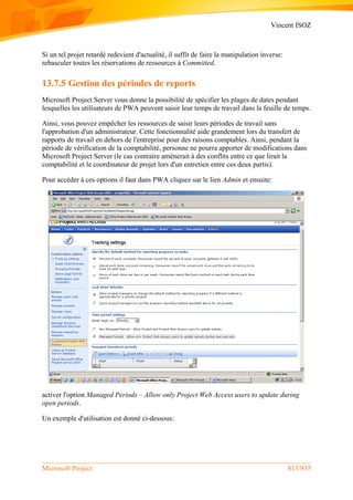 Vincent ISOZ
Microsoft Project 813/935
Si un tel projet retardé redevient d'actualité, il suffit de faire la manipulation inverse:
rebasculer toutes les réservations de ressources à Committed.
13.7.5 Gestion des périodes de reports
Microsoft Project Server vous donne la possibilité de spécifier les plages de dates pendant
lesquelles les utilisateurs de PWA peuvent saisir leur temps de travail dans la feuille de temps.
Ainsi, vous pouvez empêcher les ressources de saisir leurs périodes de travail sans
l'approbation d'un administrateur. Cette fonctionnalité aide grandement lors du transfert de
rapports de travail en dehors de l'entreprise pour des raisons comptables. Ainsi, pendant la
période de vérification de la comptabilité, personne ne pourra apporter de modifications dans
Microsoft Project Server (le cas contraire aménerait à des conflits entre ce que lirait la
comptabilité et le coordinateur de projet lors d'un entretien entre ces deux partis).
Pour accéder à ces options il faut dans PWA cliquez sur le lien Admin et ensuite:
activer l'option Managed Periods – Allow only Project Web Access users to update during
open periods.
Un exemple d'utilisation est donné ci-dessous:
 