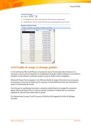Vincent ISOZ
Microsoft Project 814/935
13.8 Feuille de temps et champs publiés
Le but de base de Microsoft Project et de pouvoir suivre l'avancement des ressources. La
ressource a ainsi le devoir d'informe le coordinateur de projet combien d'heures il a travaillé et
combien il reste d'heures à effectuer jusqu'à ce que les tâches soient complétées.
Microsoft Project Server propose à cet effet une feuille de temps (Timesheet) aux ressources.
La ressource y trouvera les tâches qui la concerne et la possibilité de saisir des informations
quant à l'avancement du travail.
Une fois que le coordinateur de projet a construit sa planification et assigné les ressources
depuis Microsoft Project Pro il va devoir decider comment il souhait que les ressources
reportent le statut de leurs tâches dans le projet.
En cliquant dans le menu Tools/Customize/Published field apparaît la boîte de dialogue
suivante:
 
