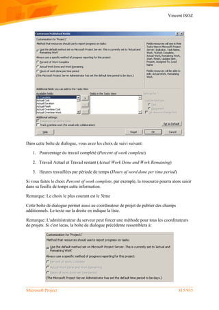 Vincent ISOZ
Microsoft Project 815/935
Dans cette boîte de dialogue, vous avez les choix de suivi suivant:
1. Pourcentage du travail complété (Percent of work complete)
2. Travail Actuel et Travail restant (Actual Work Done and Work Remaining)
3. Heures travaillées par période de temps (Hours of word done per time period)
Si vous faites le choix Percent of work complete, par exemple, la ressource pourra alors saisir
dans sa feuille de temps cette information.
Remarque: Le choix le plus courant est le 3ème
Cette boîte de dialogue permet aussi au coordinateur de projet de publier des champs
additionnels. Le texte sur la droite en indique la liste.
Remarque: L'administrateur du serveur peut forcer une méthode pour tous les coordinateurs
de projets. Si c'est lecas, la boîte de dialogue précédente ressemblera à:
 