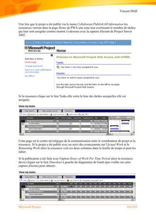 Vincent ISOZ
Microsoft Project 816/935
Une fois que le projet a été publié via le menu Collaborate/Publish/All Information les
ressources verront dans la page Home de PWA une zone leur avertissant le nombre de tâches
qui leur sont assignée comme montré ci-dessous avec la capture d'écrant de Project Server
2002:
Si la ressource clique sur le lien Tasks elle verra la liste des tâches auxquelles elle est
assignée.
Cette page est le centre névralgique de la communication entre le coordinateur de projet et la
ressource. Si le projet a été publié avec un suivi des avancements sur l'Actual Work et le
Remaining Work alors la ressource voit ces deux colonnes dans la feuille de temps et peut les
éditer.
Si la publication a été faite avec l'option Hours of Work Per Time Period alors la ressource
devra cliquer sur le lien Timesheet à gauche du diagramme de Gantt (pas visible sur cette
capture d'écran) pour obtenir:
 