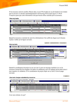 Vincent ISOZ
Microsoft Project 817/935
Si la ressource saisit le nombre d'heure dans Actual Work (dans la vue de Gantt) il est évident
que le serveur va calculer automatiquement le Remaining Work (ainsi que le % Work
Complete) pour que cette information n'ait pas besoin d'être calculée par la ressource.
Quand la ressource a terminé de saisir les informations il lui suffit de cliquer sur le bouton
Update visible sur la figure suivante:
Quand le coordinateur de projet ira sur son site il verra un message similaire à ce vit la
ressource lorsqu'elle fut assignée à la tâche à la différence qu'il est indiqué qu'un tâche mise à
jour requière sa validation. Si le coordinateur de projet clique sur ce lien il verra la page
suivante:
Avec une colonne Accept?
 