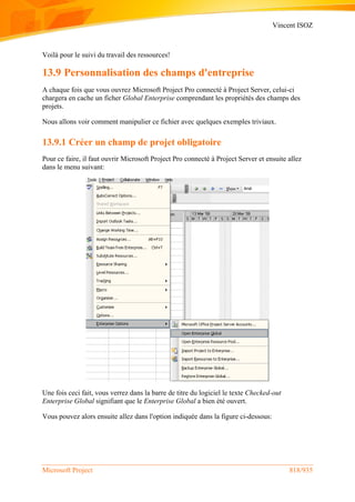 Vincent ISOZ
Microsoft Project 818/935
Voilà pour le suivi du travail des ressources!
13.9 Personnalisation des champs d'entreprise
A chaque fois que vous ouvrez Microsoft Project Pro connecté à Project Server, celui-ci
chargera en cache un ficher Global Enterprise comprendant les propriétés des champs des
projets.
Nous allons voir comment manipulier ce fichier avec quelques exemples triviaux.
13.9.1 Créer un champ de projet obligatoire
Pour ce faire, il faut ouvrir Microsoft Project Pro connecté à Project Server et ensuite allez
dans le menu suivant:
Une fois ceci fait, vous verrez dans la barre de titre du logiciel le texte Checked-out
Enterprise Global signifiant que le Enterprise Global a bien été ouvert.
Vous pouvez alors ensuite allez dans l'option indiquée dans la figure ci-dessous:
 