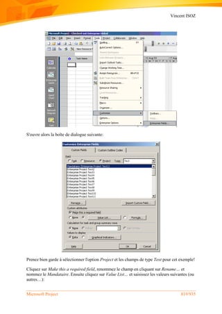 Vincent ISOZ
Microsoft Project 819/935
S'ouvre alors la boîte de dialogue suivante:
Prenez bien garde à sélectionner l'option Project et les champs de type Text pour cet exemple!
Cliquez sur Make this a required field, renommez le champ en cliquant sur Rename… et
nommez le Mandataire. Ensuite cliquez sur Value List… et saisissez les valeurs suivantes (ou
autres…):
 