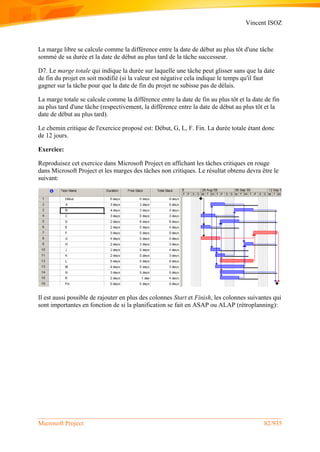 Vincent ISOZ
Microsoft Project 82/935
La marge libre se calcule comme la différence entre la date de début au plus tôt d'une tâche
sommé de sa durée et la date de début au plus tard de la tâche successeur.
D7. Le marge totale qui indique la durée sur laquelle une tâche peut glisser sans que la date
de fin du projet en soit modifié (si la valeur est négative cela indique le temps qu'il faut
gagner sur la tâche pour que la date de fin du projet ne subisse pas de délais.
La marge totale se calcule comme la différence entre la date de fin au plus tôt et la date de fin
au plus tard d'une tâche (respectivement, la différence entre la date de début au plus tôt et la
date de début au plus tard).
Le chemin critique de l'exercice proposé est: Début, G, L, F. Fin. La durée totale étant donc
de 12 jours.
Exercice:
Reproduisez cet exercice dans Microsoft Project en affichant les tâches critiques en rouge
dans Microsoft Project et les marges des tâches non critiques. Le résultat obtenu devra être le
suivant:
Il est aussi possible de rajouter en plus des colonnes Start et Finish, les colonnes suivantes qui
sont importantes en fonction de si la planification se fait en ASAP ou ALAP (rétroplanning):
 