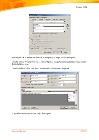 Vincent ISOZ
Microsoft Project 820/935
Validez par OK et encore une fois OK et enregistrez le projet Global Enterprise.
Ensuite, fermez Projet et rouvrez-le afin qu'il puisse charger dans le cache le nouveau modèle
de Global Enterprise.
Dans les fichiers crées, vous aurez alors dans les informations du projet:
et quand vous enregistrerez un projet d'entreprise:
 