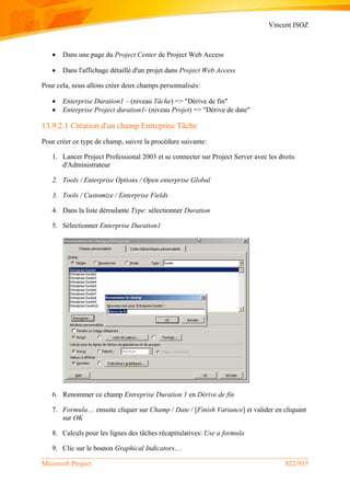 Vincent ISOZ
Microsoft Project 822/935
 Dans une page du Project Center de Project Web Access
 Dans l'affichage détaillé d'un projet dans Project Web Access
Pour cela, nous allons créer deux champs personnalisés:
 Enterprise Duration1 – (niveau Tâche) => "Dérive de fin"
 Enterprise Project duration1- (niveau Projet) => "Dérive de date"
13.9.2.1 Création d'un champ Entreprise Tâche
Pour créer ce type de champ, suivre la procédure suivante:
1. Lancer Project Professional 2003 et se connecter sur Project Server avec les droits
d'Administrateur
2. Tools / Enterprise Options / Open enterprise Global
3. Tools / Customize / Enterprise Fields
4. Dans la liste déroulante Type: sélectionner Duration
5. Sélectionner Enterprise Duration1
6. Renommer ce champ Entreprise Duration 1 en Dérive de fin
7. Formula… ensuite cliquer sur Champ / Date / [Finish Variance] et valider en cliquant
sur OK
8. Calculs pour les lignes des tâches récapitulatives: Use a formula
9. Clic sur le bouton Graphical Indicators…
 