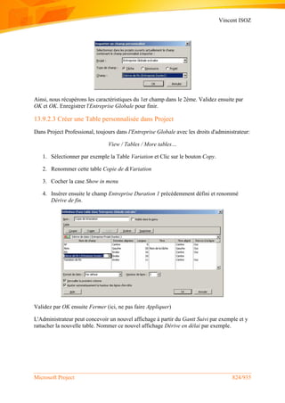 Vincent ISOZ
Microsoft Project 824/935
Ainsi, nous récupérons les caractéristiques du 1er champ dans le 2ème. Validez ensuite par
OK et OK. Enregistrer l'Entreprise Globale pour finir.
13.9.2.3 Créer une Table personnalisée dans Project
Dans Project Professional, toujours dans l'Entreprise Globale avec les droits d'administrateur:
View / Tables / More tables…
1. Sélectionner par exemple la Table Variation et Clic sur le bouton Copy.
2. Renommer cette table Copie de &Variation
3. Cocher la case Show in menu
4. Insérer ensuite le champ Entreprise Duration 1 précédemment défini et renommé
Dérive de fin.
Validez par OK ensuite Fermer (ici, ne pas faire Appliquer)
L'Administrateur peut concevoir un nouvel affichage à partir du Gantt Suivi par exemple et y
rattacher la nouvelle table. Nommer ce nouvel affichage Dérive en délai par exemple.
 